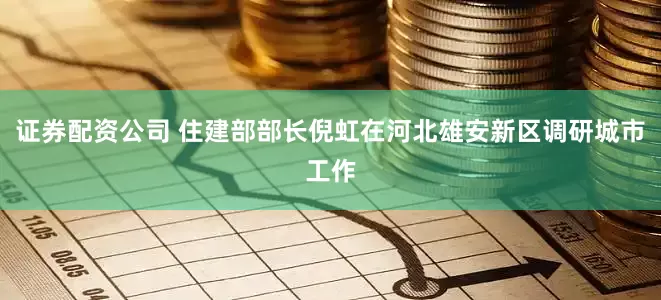 证券配资公司 住建部部长倪虹在河北雄安新区调研城市工作