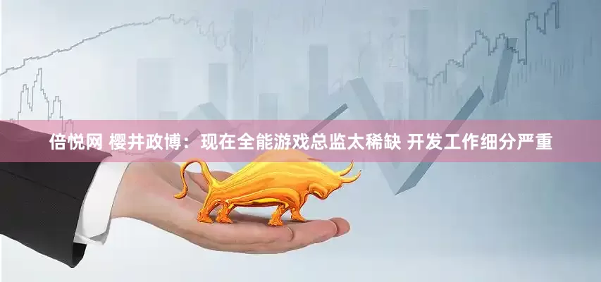 倍悦网 樱井政博：现在全能游戏总监太稀缺 开发工作细分严重