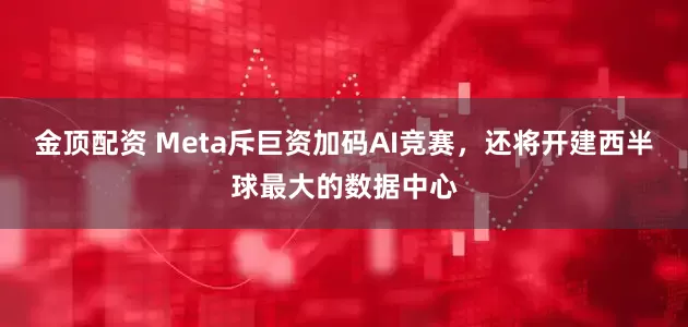 金顶配资 Meta斥巨资加码AI竞赛，还将开建西半球最大的数据中心