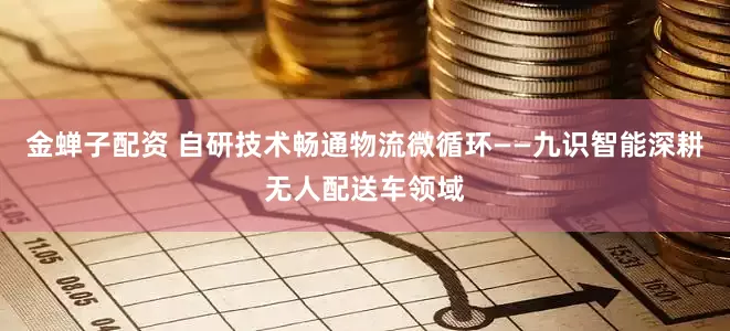 金蝉子配资 自研技术畅通物流微循环——九识智能深耕无人配送车领域