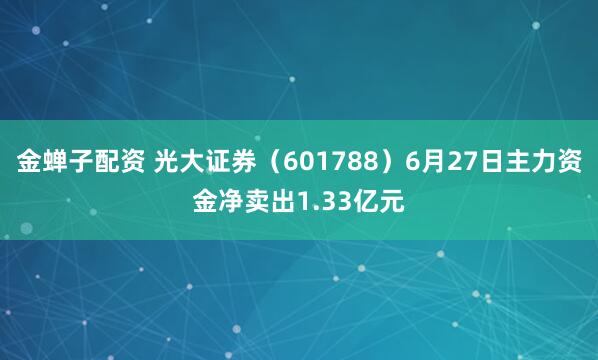 金蝉子配资 光大证券（601788）6月27日主力资金净卖出1.33亿元