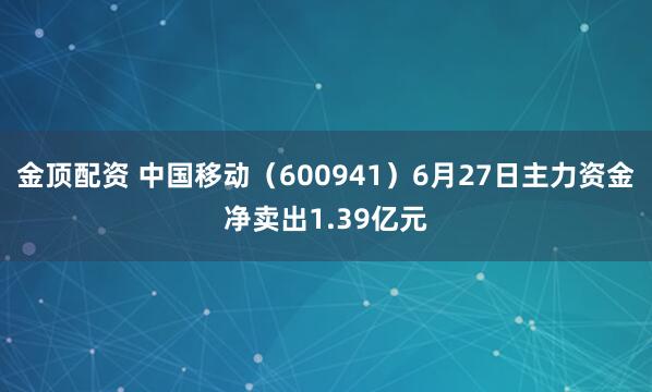 金顶配资 中国移动（600941）6月27日主力资金净卖出1.39亿元