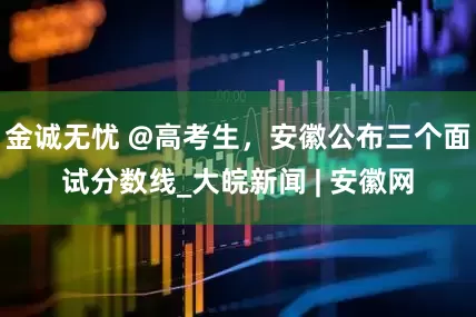 金诚无忧 @高考生，安徽公布三个面试分数线_大皖新闻 | 安徽网