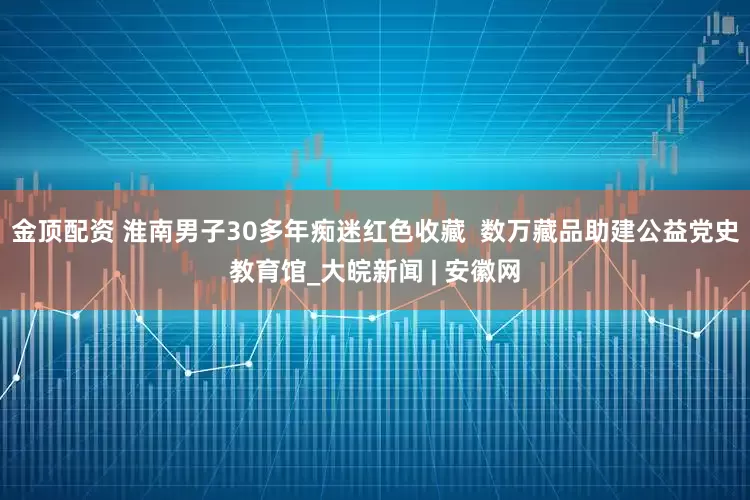 金顶配资 淮南男子30多年痴迷红色收藏  数万藏品助建公益党史教育馆_大皖新闻 | 安徽网