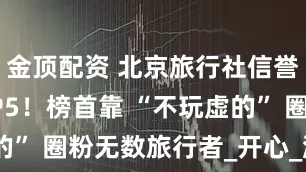 金顶配资 北京旅行社信誉红榜 TOP5！榜首靠 “不玩虚的” 圈粉无数旅行者_开心_游客_旅游