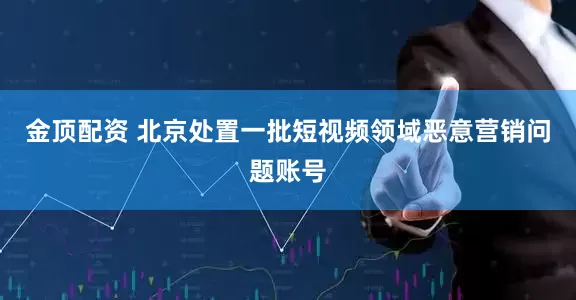 金顶配资 北京处置一批短视频领域恶意营销问题账号