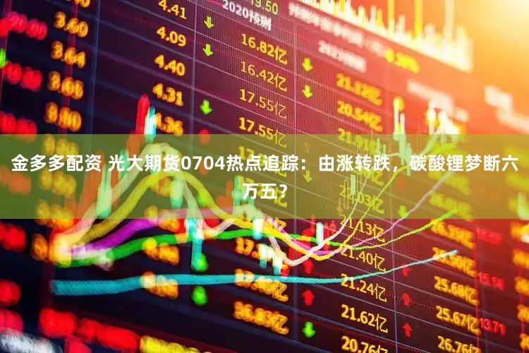 金多多配资 光大期货0704热点追踪：由涨转跌，碳酸锂梦断六万五？
