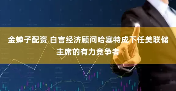 金蝉子配资 白宫经济顾问哈塞特成下任美联储主席的有力竞争者