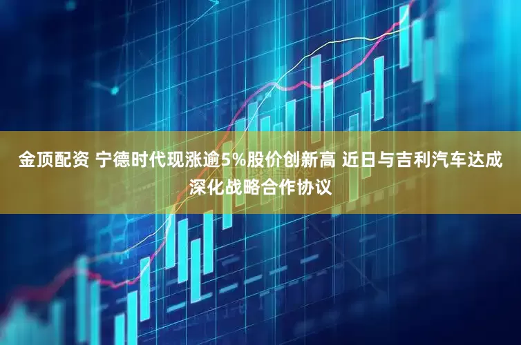 金顶配资 宁德时代现涨逾5%股价创新高 近日与吉利汽车达成深化战略合作协议