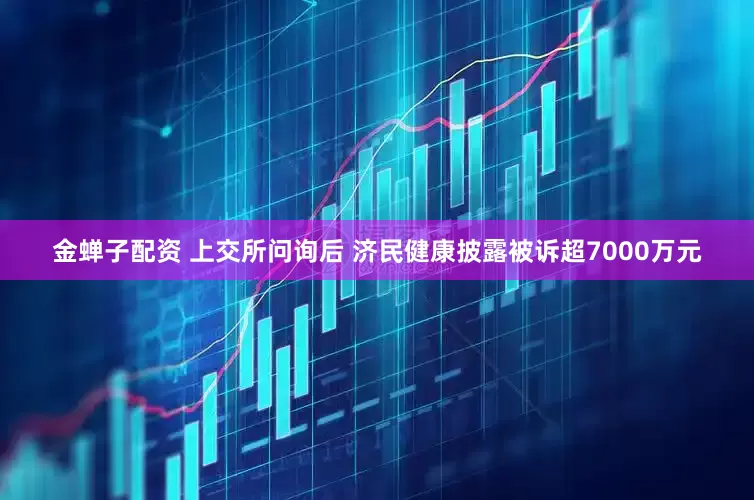 金蝉子配资 上交所问询后 济民健康披露被诉超7000万元