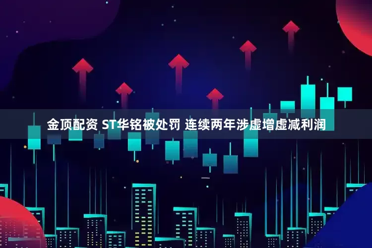 金顶配资 ST华铭被处罚 连续两年涉虚增虚减利润
