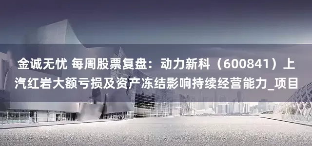 金诚无忧 每周股票复盘：动力新科（600841）上汽红岩大额亏损及资产冻结影响持续经营能力_项目