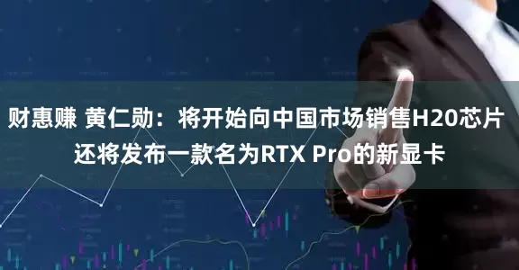 财惠赚 黄仁勋：将开始向中国市场销售H20芯片 还将发布一款名为RTX Pro的新显卡