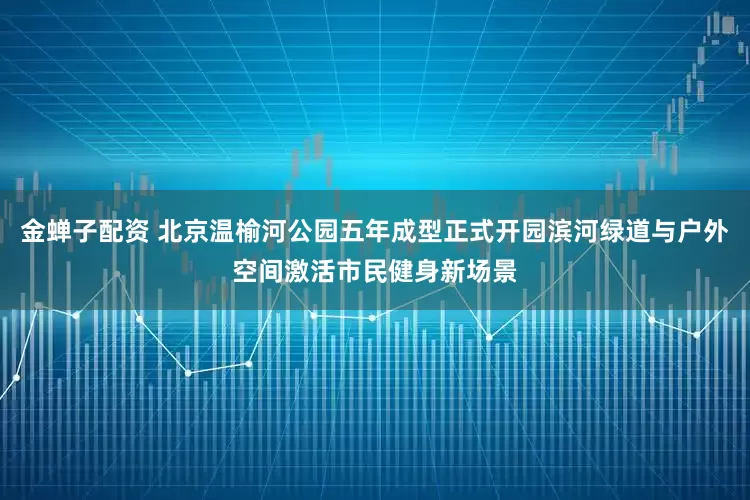 金蝉子配资 北京温榆河公园五年成型正式开园滨河绿道与户外空间激活市民健身新场景