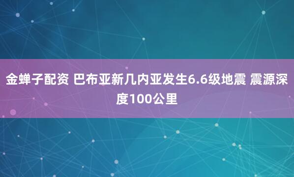金蝉子配资 巴布亚新几内亚发生6.6级地震 震源深度100公里