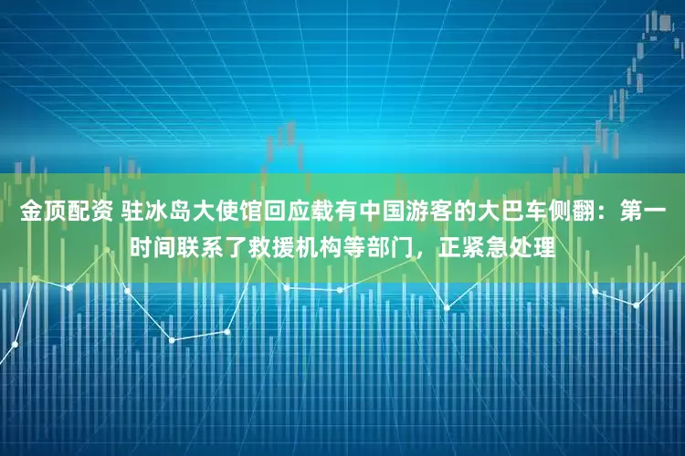 金顶配资 驻冰岛大使馆回应载有中国游客的大巴车侧翻：第一时间联系了救援机构等部门，正紧急处理
