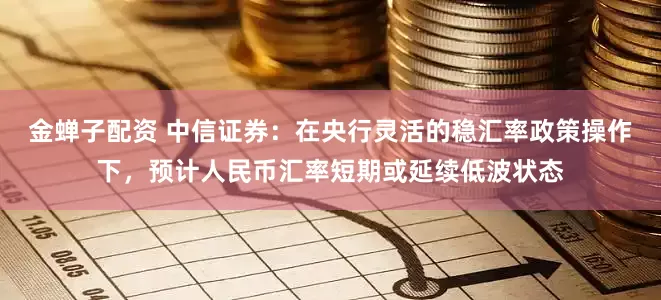 金蝉子配资 中信证券：在央行灵活的稳汇率政策操作下，预计人民币汇率短期或延续低波状态