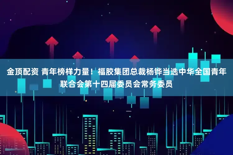 金顶配资 青年榜样力量！福胶集团总裁杨铧当选中华全国青年联合会第十四届委员会常务委员