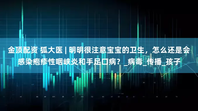 金顶配资 狐大医 | 明明很注意宝宝的卫生，怎么还是会感染疱疹性咽峡炎和手足口病？_病毒_传播_孩子