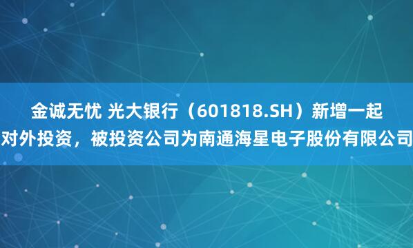 金诚无忧 光大银行（601818.SH）新增一起对外投资，被投资公司为南通海星电子股份有限公司