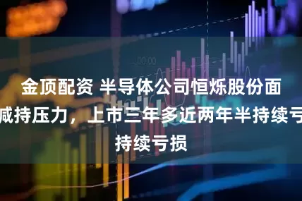 金顶配资 半导体公司恒烁股份面临减持压力，上市三年多近两年半持续亏损