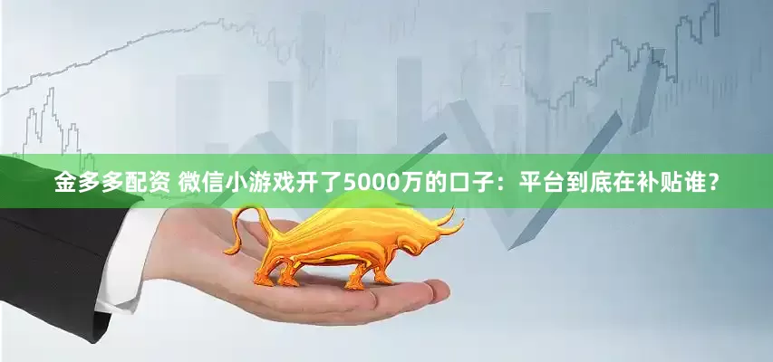 金多多配资 微信小游戏开了5000万的口子：平台到底在补贴谁？