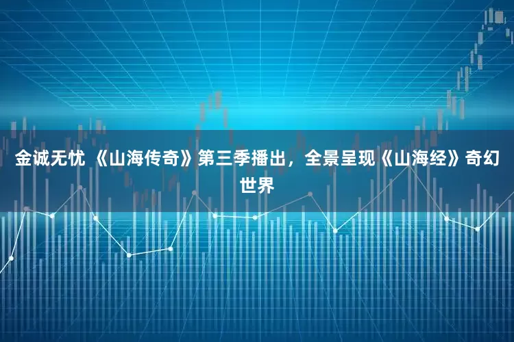 金诚无忧 《山海传奇》第三季播出，全景呈现《山海经》奇幻世界