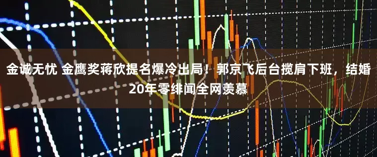 金诚无忧 金鹰奖蒋欣提名爆冷出局！郭京飞后台揽肩下班，结婚20年零绯闻全网羡慕